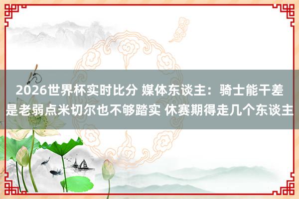 2026世界杯实时比分 媒体东谈主:骑士能干差是老弱点米切尔也不够踏实 休赛期得走几个东谈主
