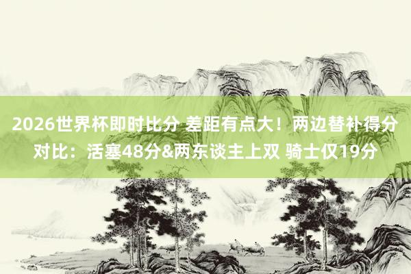 2026世界杯即时比分 差距有点大!两边替补得分对比:活塞48分&两东谈主上双 骑士仅19分