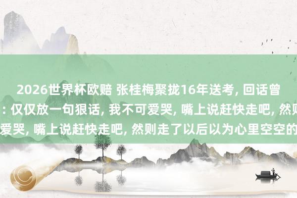 2026世界杯欧赔 张桂梅聚拢16年送考, 回话曾说“离开女高不要转头”: 仅仅放一句狠话, 我不可爱哭, 嘴上说赶快走吧, 然则走了以后以为心里空空的