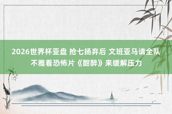 2026世界杯亚盘 抢七扬弃后 文班亚马请全队不雅看恐怖片《酣醉》来缓解压力