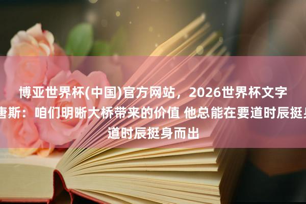 博亚世界杯(中国)官方网站,2026世界杯文字直播 唐斯:咱们明晰大桥带来的价值 他总能在要道时辰挺身而出