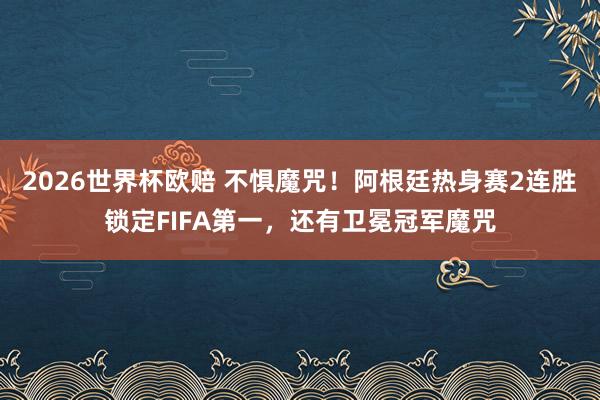 2026世界杯欧赔 不惧魔咒！阿根廷热身赛2连胜锁定FIFA第一，还有卫冕冠军魔咒