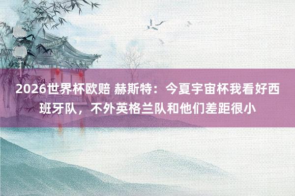 2026世界杯欧赔 赫斯特:今夏宇宙杯我看好西班牙队,不外英格兰队和他们差距很小