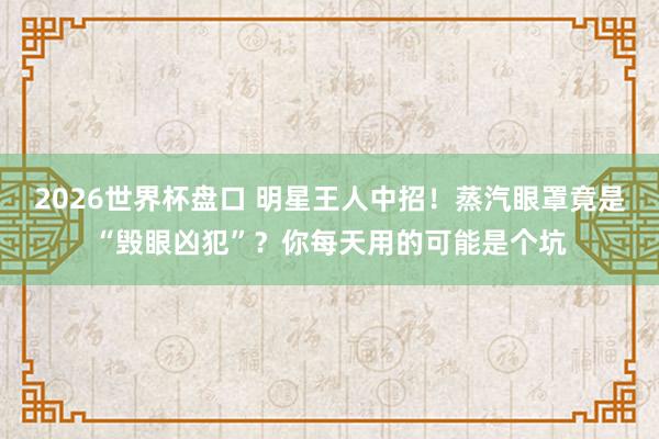 2026世界杯盘口 明星王人中招!蒸汽眼罩竟是“毁眼凶犯”?你每天用的可能是个坑