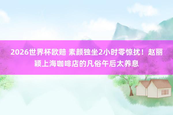 2026世界杯欧赔 素颜独坐2小时零惊扰!赵丽颖上海咖啡店的凡俗午后太养息