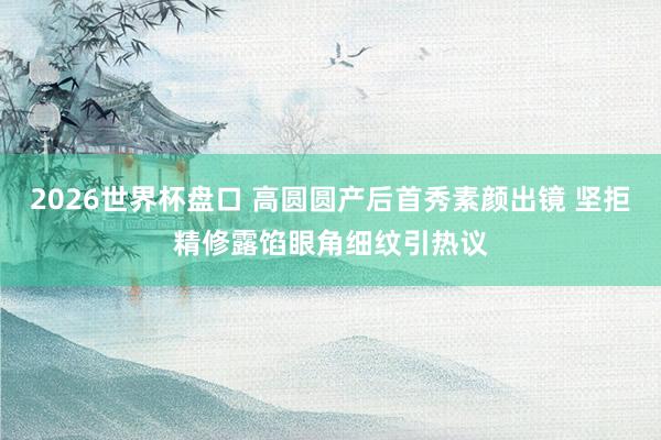 2026世界杯盘口 高圆圆产后首秀素颜出镜 坚拒精修露馅眼角细纹引热议