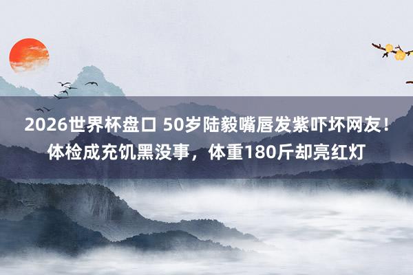 2026世界杯盘口 50岁陆毅嘴唇发紫吓坏网友!体检成充饥黑没事,体重180斤却亮红灯