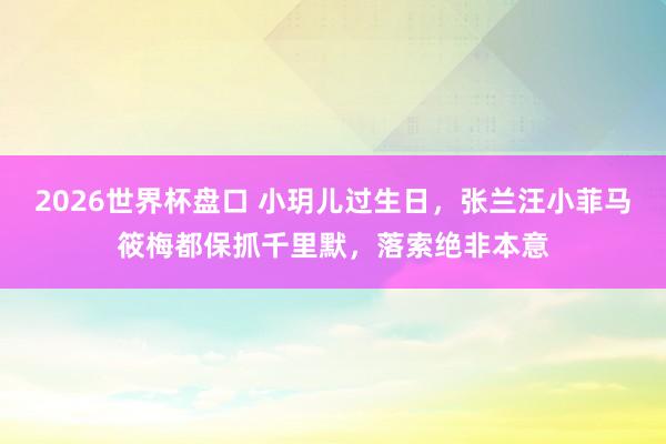 2026世界杯盘口 小玥儿过生日,张兰汪小菲马筱梅都保抓千里默,落索绝非本意