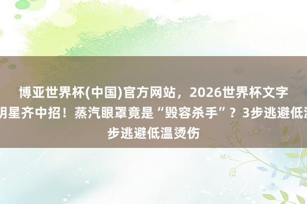 博亚世界杯(中国)官方网站,2026世界杯文字直播 明星齐中招!蒸汽眼罩竟是“毁容杀手”?3步逃避低温烫伤