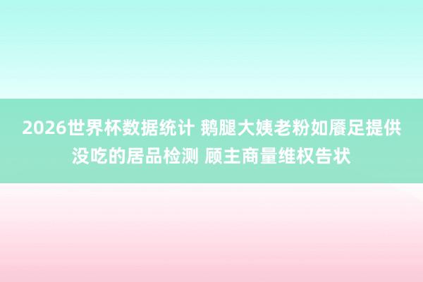 2026世界杯数据统计 鹅腿大姨老粉如餍足提供没吃的居品检测 顾主商量维权告状