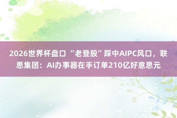 2026世界杯盘口 “老登股”踩中AIPC风口,联思集团:AI办事器在手订单210亿好意思元