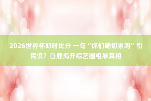 2026世界杯即时比分 一句“你们确切累吗”引民愤?白鹿揭开综艺圈粗暴真相