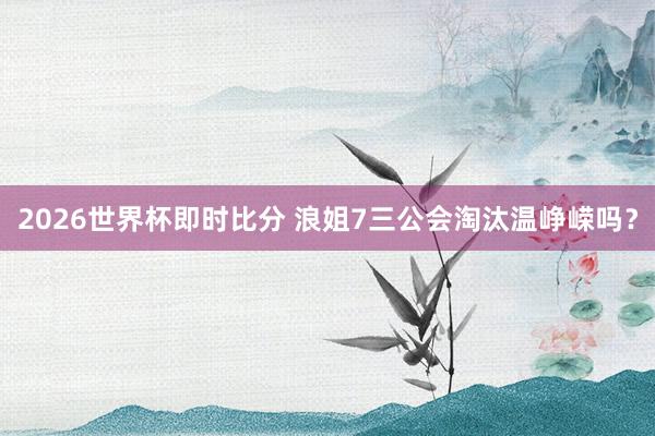 2026世界杯即时比分 浪姐7三公会淘汰温峥嵘吗?
