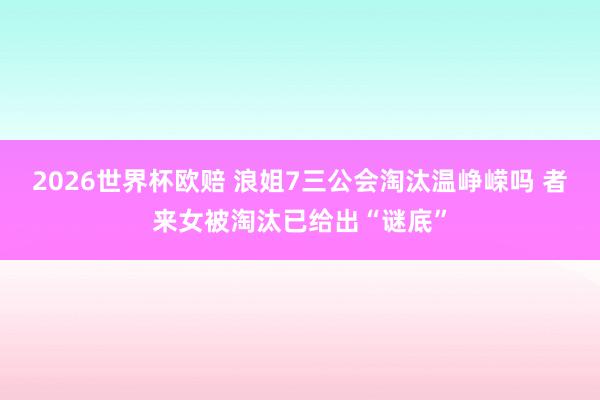 2026世界杯欧赔 浪姐7三公会淘汰温峥嵘吗 者来女被淘汰已给出“谜底”