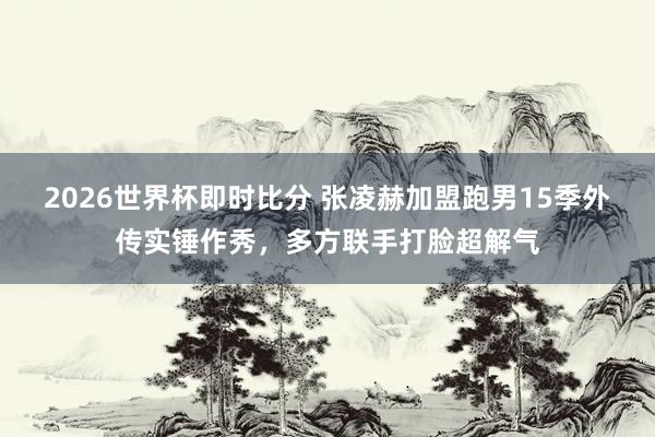 2026世界杯即时比分 张凌赫加盟跑男15季外传实锤作秀,多方联手打脸超解气