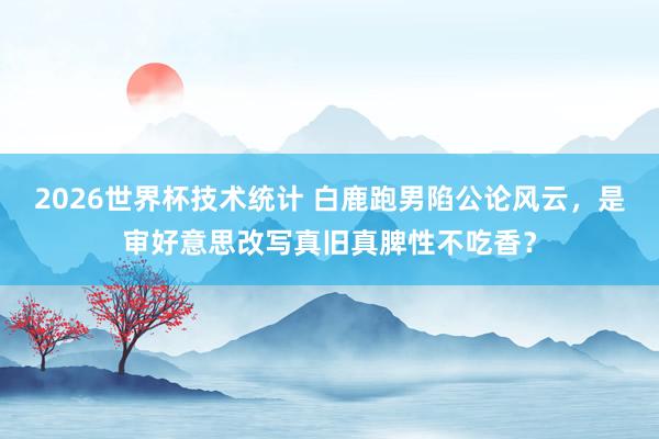 2026世界杯技术统计 白鹿跑男陷公论风云,是审好意思改写真旧真脾性不吃香?