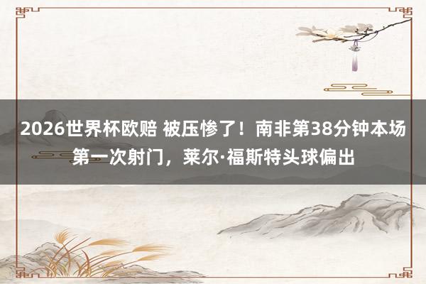 2026世界杯欧赔 被压惨了!南非第38分钟本场第一次射门,莱尔·福斯特头球偏出