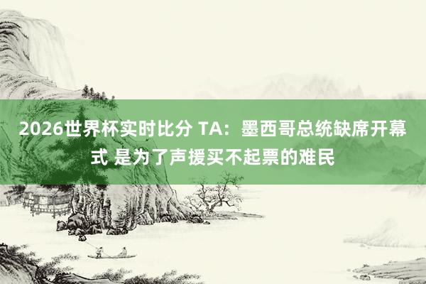 2026世界杯实时比分 TA:墨西哥总统缺席开幕式 是为了声援买不起票的难民