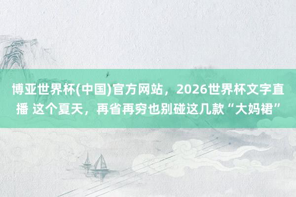 博亚世界杯(中国)官方网站,2026世界杯文字直播 这个夏天,再省再穷也别碰这几款“大妈裙”