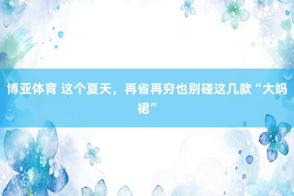 博亚体育 这个夏天,再省再穷也别碰这几款“大妈裙”