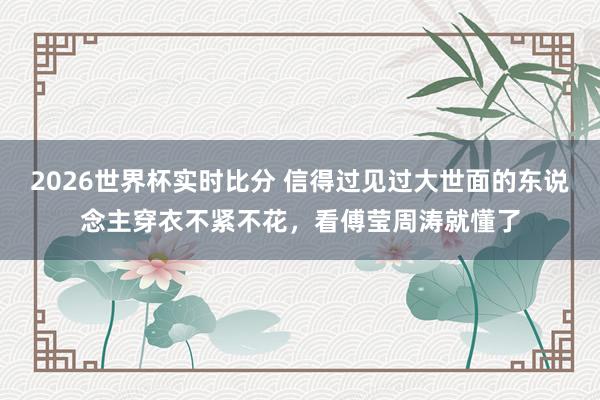 2026世界杯实时比分 信得过见过大世面的东说念主穿衣不紧不花,看傅莹周涛就懂了