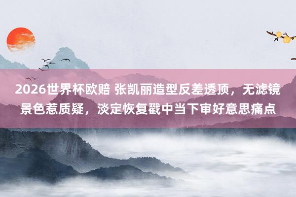 2026世界杯欧赔 张凯丽造型反差透顶,无滤镜景色惹质疑,淡定恢复戳中当下审好意思痛点