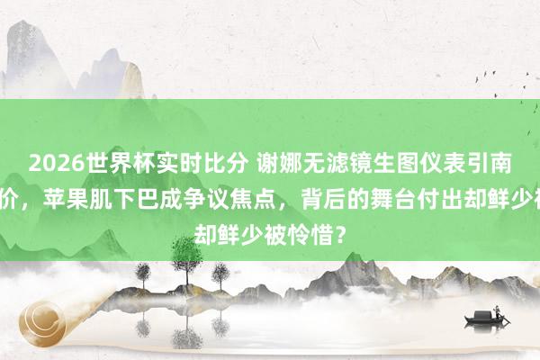 2026世界杯实时比分 谢娜无滤镜生图仪表引南北极评价，苹果肌下巴成争议焦点，背后的舞台付出却鲜少被怜惜？