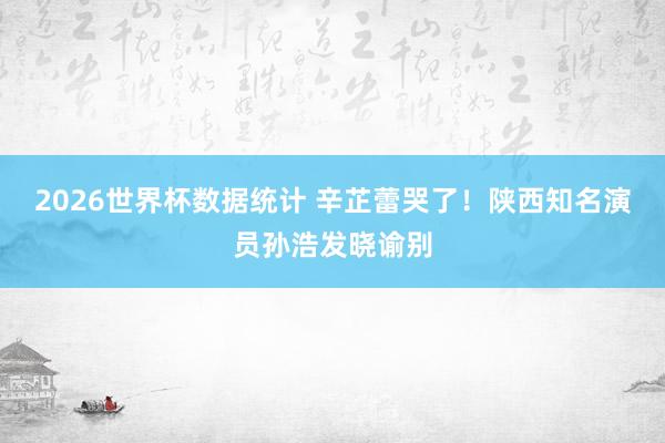 2026世界杯数据统计 辛芷蕾哭了!陕西知名演员孙浩发晓谕别