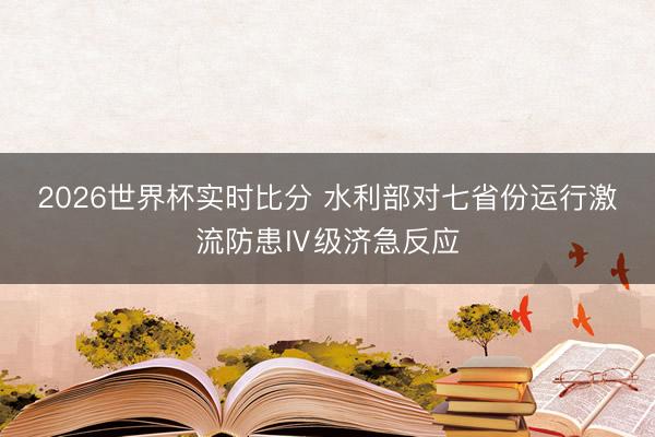 2026世界杯实时比分 水利部对七省份运行激流防患Ⅳ级济急反应