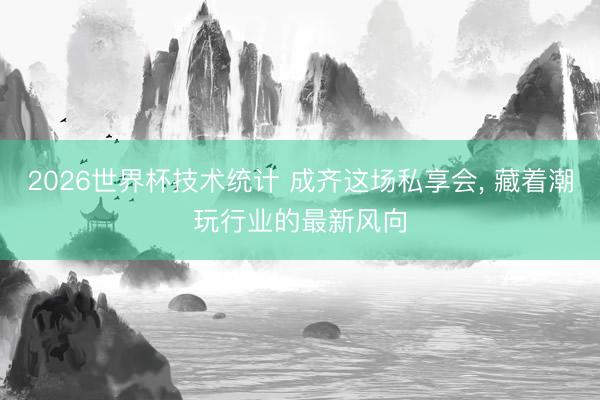 2026世界杯技术统计 成齐这场私享会, 藏着潮玩行业的最新风向