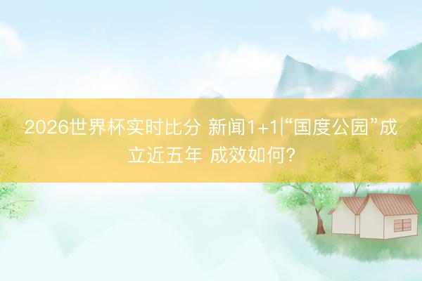 2026世界杯实时比分 新闻1+1|“国度公园”成立近五年 成效如何?