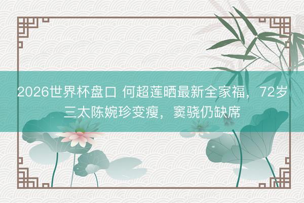 2026世界杯盘口 何超莲晒最新全家福,72岁三太陈婉珍变瘦,窦骁仍缺席