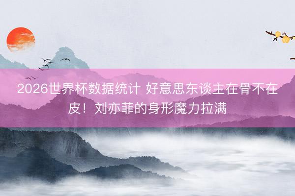 2026世界杯数据统计 好意思东谈主在骨不在皮!刘亦菲的身形魔力拉满