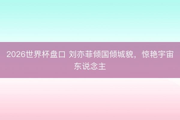 2026世界杯盘口 刘亦菲倾国倾城貌，惊艳宇宙东说念主