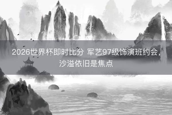 2026世界杯即时比分 军艺97级饰演班约会,沙溢依旧是焦点