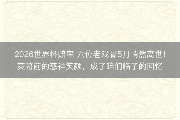 2026世界杯赔率 六位老戏骨5月悄然离世!荧幕前的慈祥笑颜,成了咱们临了的回忆