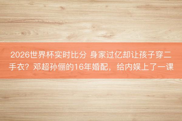 2026世界杯实时比分 身家过亿却让孩子穿二手衣?邓超孙俪的16年婚配,给内娱上了一课