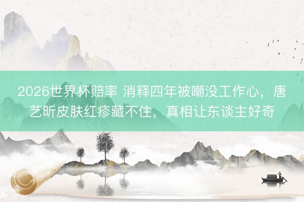 2026世界杯赔率 消释四年被嘲没工作心,唐艺昕皮肤红疹藏不住,真相让东谈主好奇