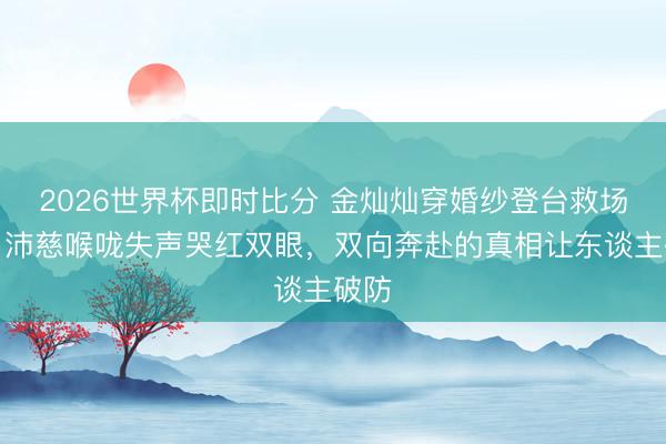 2026世界杯即时比分 金灿灿穿婚纱登台救场,曾沛慈喉咙失声哭红双眼,双向奔赴的真相让东谈主破防