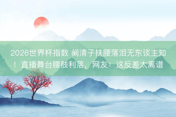 2026世界杯指数 阚清子扶腰落泪无东谈主知!直播舞台腰肢利落,网友:这反差太离谱