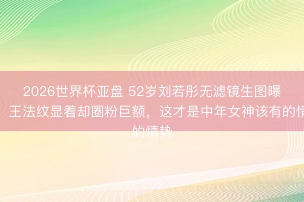 2026世界杯亚盘 52岁刘若彤无滤镜生图曝光!王法纹显着却圈粉巨额,这才是中年女神该有的情势