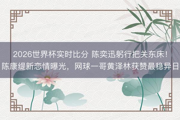 2026世界杯实时比分 陈奕迅躬行把关东床!陈康缇新恋情曝光,网球一哥黄泽林获赞最稳异日