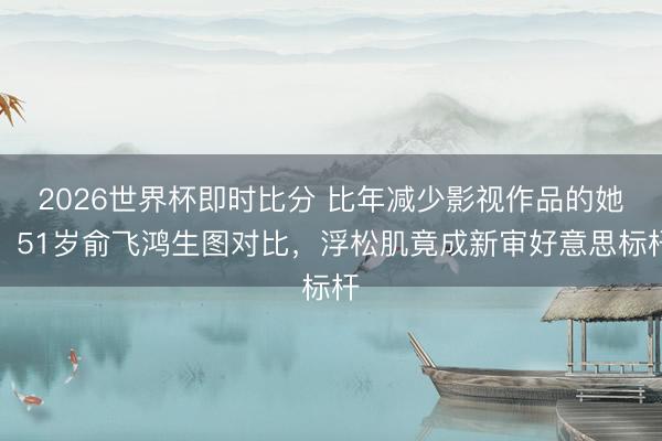 2026世界杯即时比分 比年减少影视作品的她!51岁俞飞鸿生图对比,浮松肌竟成新审好意思标杆