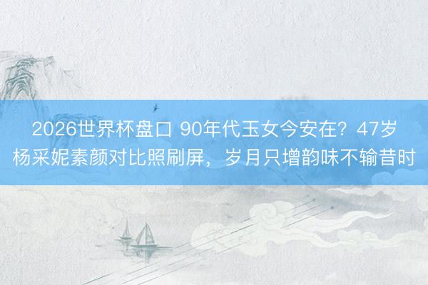 2026世界杯盘口 90年代玉女今安在?47岁杨采妮素颜对比照刷屏,岁月只增韵味不输昔时