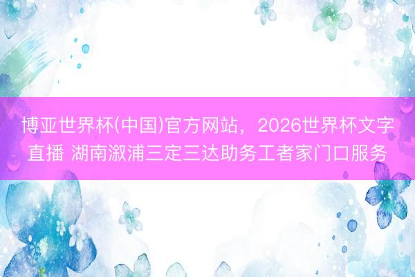 博亚世界杯(中国)官方网站，2026世界杯文字直播 湖南溆浦三定三达助务工者家门口服务