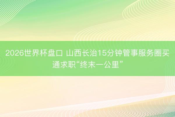 2026世界杯盘口 山西长治15分钟管事服务圈买通求职“终末一公里”