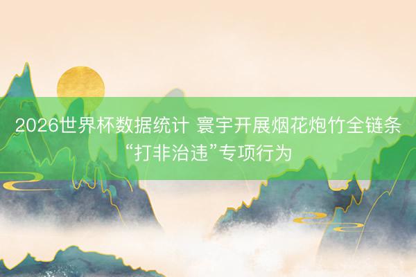 2026世界杯数据统计 寰宇开展烟花炮竹全链条“打非治违”专项行为