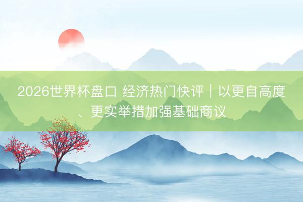 2026世界杯盘口 经济热门快评｜以更自高度、更实举措加强基础商议