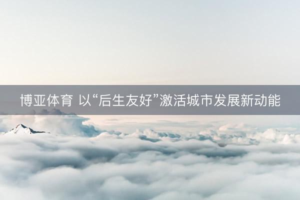 博亚体育 以“后生友好”激活城市发展新动能