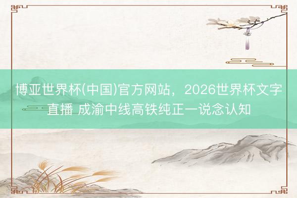 博亚世界杯(中国)官方网站,2026世界杯文字直播 成渝中线高铁纯正一说念认知